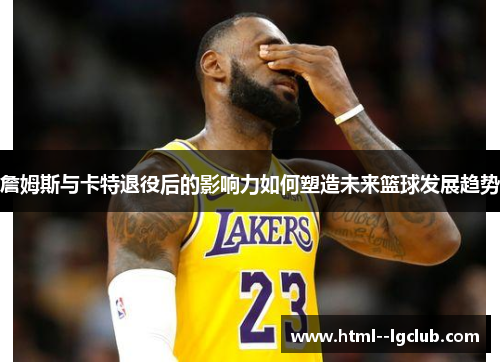 詹姆斯与卡特退役后的影响力如何塑造未来篮球发展趋势