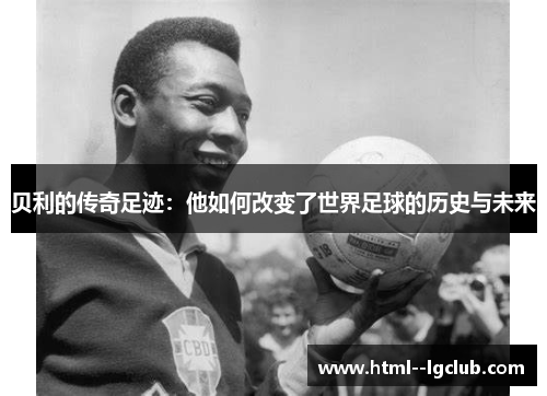 贝利的传奇足迹：他如何改变了世界足球的历史与未来