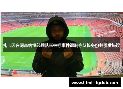 扎卡因在阿森纳愤怒摔队长袖标事件遭剥夺队长身份并引发热议