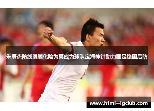 朱辰杰防线屡屡化险为夷成为球队定海神针助力国足稳固后防 朱辰杰防线屡屡化险为夷成为球队定海神针助力国足稳固后防