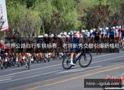 世界公路自行车锦标赛,老将新秀交替引爆新格局 世界公路自行车锦标赛,老将新秀交替引爆新格局